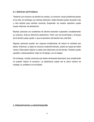9
2.1. Definición del Problema
Trastorno por consumo de alcohol es cuando, su consumo causa problemas graves
en la vida, sin embargo, se continúa bebiendo. Usted también puede necesitar más
y más alcohol para sentirse borracho. Suspender de manera repentina puede
causar síntomas de abstinencia
Muchas personas con problemas de alcohol necesitan suspender completamente
su consumo. Esto se denomina abstinencia. Tener una red social fuerte y el apoyo
de la familia puede ayudar a que el abandono del alcohol sea más fácil.
Algunas personas pueden ser capaces simplemente de reducir la cantidad que
beben. Entonces, si usted no renuncia al alcohol del todo, puede ser capaz de beber
menos. Esto puede mejorar su salud y las relaciones con los demás. También puede
ayudarle a desempeñarse mejor en el trabajo y en el colegio.
Sin embargo, muchas personas que beben demasiado descubren que simplemente
no pueden reducir el consumo. La abstinencia puede ser la única manera de
manejar un problema con la bebida.
2. PREGUNTAS DE LA INVESTIGACIÓN
 