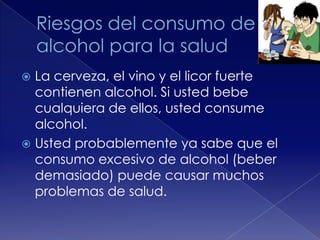 La cerveza, el vino y el licor fuerte
contienen alcohol. Si usted bebe
cualquiera de ellos, usted consume
alcohol.
 Usted probablemente ya sabe que el
consumo excesivo de alcohol (beber
demasiado) puede causar muchos
problemas de salud.


 