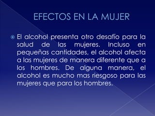 

El alcohol presenta otro desafío para la
salud de las mujeres. Incluso en
pequeñas cantidades, el alcohol afecta
a las mujeres de manera diferente que a
los hombres. De alguna manera, el
alcohol es mucho mas riesgoso para las
mujeres que para los hombres.

 