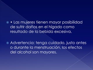 

• Las mujeres tienen mayor posibilidad
de sufrir daños en el hígado como
resultado de la bebida excesiva.



Advertencia: tenga cuidado, justo antes
o durante la menstruación, los efectos
del alcohol son mayores.

 