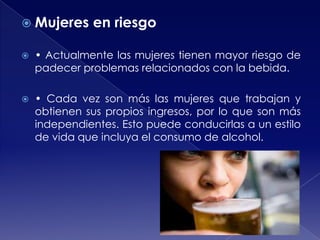  Mujeres

en riesgo



• Actualmente las mujeres tienen mayor riesgo de
padecer problemas relacionados con la bebida.



• Cada vez son más las mujeres que trabajan y
obtienen sus propios ingresos, por lo que son más
independientes. Esto puede conducirlas a un estilo
de vida que incluya el consumo de alcohol.

 