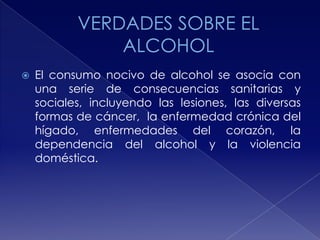 

El consumo nocivo de alcohol se asocia con
una serie de consecuencias sanitarias y
sociales, incluyendo las lesiones, las diversas
formas de cáncer, la enfermedad crónica del
hígado, enfermedades del corazón, la
dependencia del alcohol y la violencia
doméstica.

 