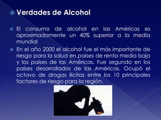  Verdades




de Alcohol

El consumo de alcohol en las Américas es
aproximadamente un 40% superior a la media
mundial
En el año 2000 el alcohol fue el más importante de
riesgo para la salud en países de renta media baja
y los países de las Américas. Fue segundo en los
países desarrollados de las Américas. Ocupó el
octavo de drogas ilícitas entre los 10 principales
factores de riesgo para la región.

 