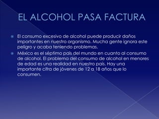 



El consumo excesivo de alcohol puede producir daños
importantes en nuestro organismo. Mucha gente ignora este
peligro y acaba teniendo problemas.
México es el séptimo país del mundo en cuanto al consumo
de alcohol. El problema del consumo de alcohol en menores
de edad es una realidad en nuestro país. Hay una
importante cifra de jóvenes de 12 a 18 años que lo
consumen.

 