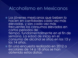 Los jóvenes mexicanos que beben lo
hacen en cantidades cada vez más
elevadas, y son cada vez más
frecuentes los consumos elevados en
cortos periodos de
tiempo, fundamentalmente en el fin de
semana. La edad de inicio en el
consumo de alcohol se sitúa en los 13 y
los 14 años.
 En una encuesta realizada en 2012 a
escolares de 14 a 18 años se han
obtenido estos datos:


 