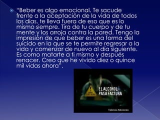 

“Beber es algo emocional. Te sacude
frente a la aceptación de la vida de todos
los días, te lleva fuera de eso que es lo
mismo siempre. Tira de tu cuerpo y de tu
mente y los arroja contra la pared. Tengo la
impresión de que beber es una forma del
suicido en la que se te permite regresar a la
vida y comenzar de nuevo al día siguiente.
Es como matarte a ti mismo y después
renacer. Creo que he vivido diez o quince
mil vidas ahora”.

 