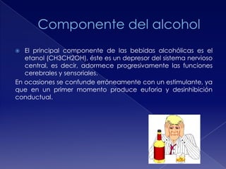 El principal componente de las bebidas alcohólicas es el
etanol (CH3CH2OH), éste es un depresor del sistema nervioso
central, es decir, adormece progresivamente las funciones
cerebrales y sensoriales.
En ocasiones se confunde erróneamente con un estimulante, ya
que en un primer momento produce euforia y desinhibición
conductual.


 
