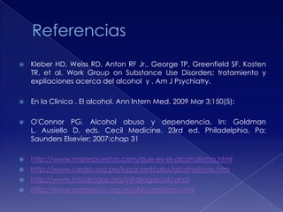 

Kleber HD, Weiss RD, Anton RF Jr., George TP, Greenfield SF, Kosten
TR, et al. Work Group on Substance Use Disorders; tratamiento y
expliaciones acerca del alcohol y . Am J Psychiatry.



En la Clinica . El alcohol. Ann Intern Med. 2009 Mar 3;150(5):



O'Connor PG. Alcohol abuso y dependencia. In: Goldman
L, Ausiello D, eds. Cecil Medicine. 23rd ed. Philadelphia, Pa:
Saunders Elsevier; 2007:chap 31



http://www.misrespuestas.com/que-es-el-alcoholismo.html
http://www.cedro.org.pe/lugar/articulos/alcoholismo.htm
http://www.infodrogas.org/inf-drogas/alcohol
http://www.aamexico.org.mx/Alcoholismo.html





 