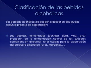 Las bebidas alcohólicas se pueden clasificar en dos grupos
según el proceso de elaboración:



Las bebidas fermentadas (cerveza, sidra, vino, etc.)
proceden de la fermentación natural de los azúcares
contenidos en diferentes frutas usadas para la elaboración
del producto alcohólico (uvas, manzanas...).

 