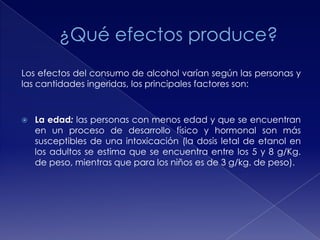 Los efectos del consumo de alcohol varían según las personas y
las cantidades ingeridas, los principales factores son:



La edad: las personas con menos edad y que se encuentran
en un proceso de desarrollo físico y hormonal son más
susceptibles de una intoxicación (la dosis letal de etanol en
los adultos se estima que se encuentra entre los 5 y 8 g/Kg.
de peso, mientras que para los niños es de 3 g/kg. de peso).

 