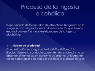 Dependiendo de la cantidad de etanol que tengamos en la
sangre se van a ir produciendo diversos efectos que hemos
encuadrado en 7 estados en el proceso de la ingesta
alcohólica:

1. Estado de sobriedad:
Concentración en sangre: entre los 0,01 y 0,05 mg/dl.
Efectos: tiene una conducta aparentemente normal y no se
observan síntomas de un consumo de alcohol, únicamente
serían detectables con pruebas específicas o análisis clínicos.


 