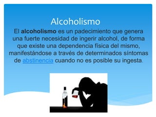 Alcoholismo
El alcoholismo es un padecimiento que genera
una fuerte necesidad de ingerir alcohol, de forma
que existe una dependencia física del mismo,
manifestándose a través de determinados síntomas
de abstinencia cuando no es posible su ingesta.
 