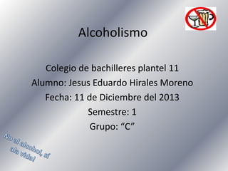 Alcoholismo
Colegio de bachilleres plantel 11
Alumno: Jesus Eduardo Hirales Moreno
Fecha: 11 de Diciembre del 2013
Semestre: 1
Grupo: “C”

 