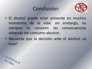 Conclusión:
• El alcohol puede estar presente en muchos
momentos de la vida; sin embargo, no
siempre se conocen las consecuencias
adversas del consumo abusivo.
• Recuerda que la decisión ante el alcohol, es
tuya!

 