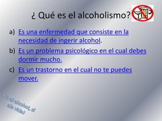 ¿ Qué es el alcoholismo?
a) Es una enfermedad que consiste en la
necesidad de ingerir alcohol.
b) Es un problema psicológico en el cual debes
dormir mucho.
c) Es un trastorno en el cual no te puedes
mover.

 