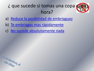 ¿ que sucede si tomas una copa cada
hora?
a) Reduce la posibilidad de embriaguez
b) Te embriagas mas rápidamente
c) No sucede absolutamente nada

 
