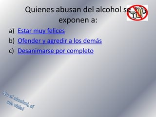 Quienes abusan del alcohol se
exponen a:
a) Estar muy felices
b) Ofender y agredir a los demás
c) Desanimarse por completo

 