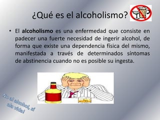 ¿Qué es el alcoholismo?
• El alcoholismo es una enfermedad que consiste en
padecer una fuerte necesidad de ingerir alcohol, de
forma que existe una dependencia física del mismo,
manifestada a través de determinados síntomas
de abstinencia cuando no es posible su ingesta.

 