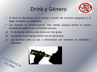 Drink y Género
• El drink se distribuye en el cuerpo a través del torrente sanguíneo y al
llegar al hígado se metaboliza.
• Las mujeres se “emborrachan” mas rápido aunque tomen la misma
cantidad de alcohol que el hombre, porque:
a) El alcohol se adhiere a las zonas con mas grasa
b) La mezcla alcohol-grasa tarda mas en eliminarse
c) Las enzimas para su uso y eliminación son menores en cantidad y
actividad.

 
