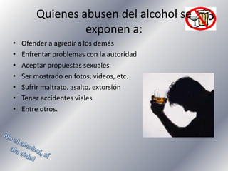 Quienes abusen del alcohol se
exponen a:
•
•
•
•
•
•
•

Ofender a agredir a los demás
Enfrentar problemas con la autoridad
Aceptar propuestas sexuales
Ser mostrado en fotos, videos, etc.
Sufrir maltrato, asalto, extorsión
Tener accidentes viales
Entre otros.

 