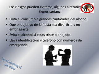 Los riesgos pueden evitarse, algunas alterativas que
tienes serían:
 Evita el consumo a grandes cantidades del alcohol.
 Que el objetivo de la fiesta sea divertirte y no
embriagarte.
 Evita el alcohol si estas triste o enojado.
 Lleva identificación y teléfono con números de
emergencia.

 
