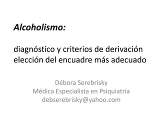 Alcoholismo:
diagnóstico y criterios de derivación
elección del encuadre más adecuado
Débora Serebrisky
Médica Especialista en Psiquiatría
debserebrisky@yahoo.com
 