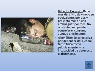 • Bebedor Excesivo: Bebe
  mas de 1 litro de vino, o su
  equivalente, por día, y
  presenta más de una
  embriaguez por mes. No
  obstante, aun puede
  controlar el consumo,
  aunque difícilmente.
• Alcohólico: Se caracteriza
  por depender del alcohol,
  tanto física como
  psíquicamente, y la
  incapacidad de detenerse
  o abstenerse.
 