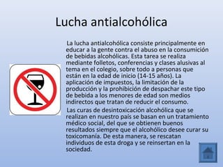 Lucha antialcohólica
  La lucha antialcohólica consiste principalmente en
 educar a la gente contra el abuso en la consumición
 de bebidas alcohólicas. Esta tarea se realiza
 mediante folletos, conferencias y clases alusivas al
 tema en el colegio, sobre todo a personas que
 están en la edad de inicio (14-15 años). La
 aplicación de impuestos, la limitación de la
 producción y la prohibición de despachar este tipo
 de bebida a los menores de edad son medios
 indirectos que tratan de reducir el consumo.
  Las curas de desintoxicación alcohólica que se
 realizan en nuestro país se basan en un tratamiento
 médico social, del que se obtienen buenos
 resultados siempre que el alcohólico desee curar su
 toxicomanía. De esta manera, se rescatan
 individuos de esta droga y se reinsertan en la
 sociedad.
 