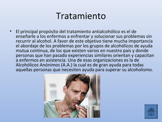 Tratamiento
• El principal propósito del tratamiento antialcohólico es el de
  enseñarle a los enfermos a enfrentar y solucionar sus problemas sin
  recurrir al alcohol. A favor de este objetivo tiene mucha importancia
  el abordaje de los problemas por los grupos de alcohólicos de ayuda
  mutua continua, de los que existen varios en nuestro país y donde
  personas que han pasado experiencias similares orientan y capacitan
  a enfermos en asistencia. Una de esas organizaciones es la de
  Alcohólicos Anónimos (A.A.) la cual es de gran ayuda para todas
  aquellas personas que necesiten ayuda para superar su alcoholismo.
 