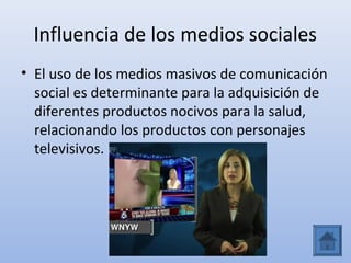 Influencia de los medios sociales
• El uso de los medios masivos de comunicación
  social es determinante para la adquisición de
  diferentes productos nocivos para la salud,
  relacionando los productos con personajes
  televisivos.
 