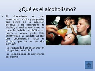 ¿Qué es el alcoholismo?
• El      alcoholismo     es    una
   enfermedad crónica y progresiva
   que deriva de la ingestión
   excesiva y no controlada de
   alcohol, el cual se encuentra en
   todas las bebidas alcohólicas en
   mayor o menor grado. Esta
   enfermedad se caracteriza por
   una dependencia hacia el
   alcohol, que se ve en dos
   síntomas:
  - La incapacidad de detenerse en
   la ingestión de alcohol.
  - La imposibilidad de abstenerse
   del alcohol
 