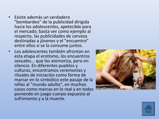 • Existe además un verdadero
  "bombardeo" de la publicidad dirigida
  hacia los adolescentes, apetecible para
  el mercado; basta ver como ejemplo al
  respecto, las publicidades de cerveza
  destinadas a jóvenes y el "encuentro"
  entre ellos si se la consume juntos.
• Los adolescentes también afrontan en
  esta etapa el erotismo, los encuentros
  sexuales... que los atemoriza, pero en
  silencio. En diferentes pueblos y
  culturas, encontramos ceremonias y
  rituales de iniciación como forma de
  marcar en lo simbólico este pasaje de la
  niñez al "mundo adulto", en muchos
  casos como marcas en lo real y en todos
  poniendo en juego cuerpo expuesto al
  sufrimiento y a la muerte.
 