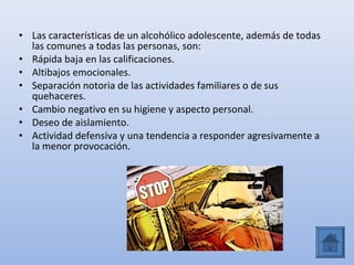 • Las características de un alcohólico adolescente, además de todas
  las comunes a todas las personas, son:
• Rápida baja en las calificaciones.
• Altibajos emocionales.
• Separación notoria de las actividades familiares o de sus
  quehaceres.
• Cambio negativo en su higiene y aspecto personal.
• Deseo de aislamiento.
• Actividad defensiva y una tendencia a responder agresivamente a
  la menor provocación.
 