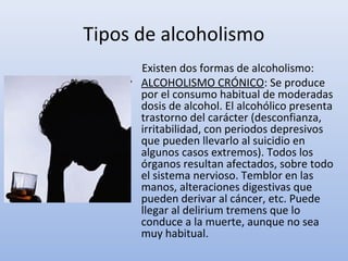 Tipos de alcoholismo
      Existen dos formas de alcoholismo:
    • ALCOHOLISMO CRÓNICO: Se produce
      por el consumo habitual de moderadas
      dosis de alcohol. El alcohólico presenta
      trastorno del carácter (desconfianza,
      irritabilidad, con periodos depresivos
      que pueden llevarlo al suicidio en
      algunos casos extremos). Todos los
      órganos resultan afectados, sobre todo
      el sistema nervioso. Temblor en las
      manos, alteraciones digestivas que
      pueden derivar al cáncer, etc. Puede
      llegar al delirium tremens que lo
      conduce a la muerte, aunque no sea
      muy habitual.
 
