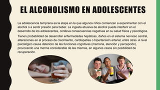EL ALCOHOLISMO EN ADOLESCENTES
La adolescencia temprana es la etapa en la que algunos niños comienzan a experimentar con el
alcohol o a sentir presión para beber. La ingesta abusiva de alcohol puede interferir en el
desarrollo de los adolescentes, conlleva consecuencias negativas en su salud física y psicológica.
Tienen probabilidad de desarrollar enfermedades hepáticas, daños en el sistema nervioso central,
alteraciones en el proceso de crecimiento, cardiopatías o hipertensión arterial, entre otras. A nivel
psicológico causa deterioro de las funciones cognitivas (memoria, atención y percepción),
provocando una merma considerable de las mismas, en algunos casos sin posibilidad de
recuperación.
 