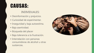CAUSAS:
INDIVIDUALES:
• Desinformación y prejuicios.
• Curiosidad de experimentar.
• Inseguridad y baja autoestima.
• Baja asertividad.
• Búsqueda del placer
• Baja tolerancia a la frustración.
• Interrelación con personas
consumidoras de alcohol u otras
sustancias.
 