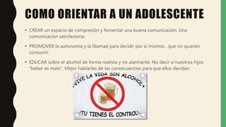 COMO ORIENTAR A UN ADOLESCENTE
• CREAR un espacio de compresión y fomentar una buena comunicación. Una
comunicación satisfactoria.
• PROMOVER la autonomía y la libertad para decidir por sí mismos , que no quieren
consumir.
• EDUCAR sobre el alcohol de forma realista y no alarmante. No decir a nuestros hijos
“beber es malo”. Mejor hablarles de las consecuencias para que ellos decidan
 