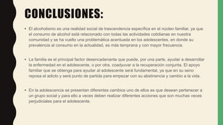 CONCLUSIONES:
• El alcoholismo es una realidad social de trascendencia específica en el núcleo familiar, ya que
el consumo de alcohol está relacionado con todas las actividades cotidianas en nuestra
comunidad y se ha vuelto una problemática acentuada en los adolescentes, en donde su
prevalencia al consumo en la actualidad, es más temprana y con mayor frecuencia.
• La familia es el principal factor desencadenante que puede, por una parte, ayudar a desarrollar
la enfermedad en el adolescente, o por otra, coadyuvar a la recuperación conjunta. El apoyo
familiar que se obtenga para ayudar al adolescente será fundamental, ya que en su seno
reposa el adicto y será punto de partida para empezar con su abstinencia y cambio a la vida.
• En la adolescencia se presentan diferentes cambios uno de ellos es que desean pertenecer a
un grupo social y para ello a veces deben realizar diferentes acciones que son muchas veces
perjudiciales para el adolescente.
 