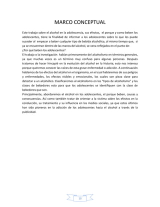 MARCO CONCEPTUAL
Este trabajo sobre el alcohol en la adolescencia, sus efectos, el porque y como beben los
adolescentes, tiene la finalidad de informar a los adolescentes sobre lo que les puede
suceder al empezar a beber cualquier tipo de bebida alcohólica, al mismo tiempo que, si
ya se encuentran dentro de las manos del alcohol, se vena reflejados en el punto de:
¿Por qué beben los adolescentes?
El trabajo o la investigación hablan primeramente del alcoholismo en términos generales,
ya que muchas veces es un término muy confuso para algunas personas. Después
tratamos de hacer hincapié en la evolución del alcohol en la historia; esto nos interesa
porque queremos conocer las raíces de esta grave enfermedad o adicción. A continuación
hablamos de los efectos del alcohol en el organismo, en el cual hablaremos de sus peligros
y enfermedades, los efectos visibles y emocionales, los cuales son pieza clave para
detectar a un alcohólico. Clasificaremos al alcoholismo en los “tipos de alcoholismo” y las
clases de bebedores esto para que los adolescentes se identifiquen con la clase de
bebedores que son.
Principalmente, abordaremos el alcohol en los adolescentes, el porque beben, causas y
consecuencias. Así como también tratar de orientar a la victima sobre los efectos en la
conducción, su tratamiento y su influencia en los medios sociales, ya que estos últimos
han sido pioneros en la adicción de los adolescentes hacia el alcohol a través de la
publicidad.




                                            10
 