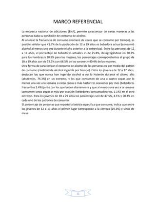 MARCO REFERENCIAL
La encuesta nacional de adicciones (ENA), permite caracterizar de varias maneras a las
personas dada su condición de consumo de alcohol.
Al analizar la frecuencia de consumo (número de veces que se consume por tiempo), es
posible señalar que 41.7% de la población de 12 a 29 años es bebedora actual (consumió
alcohol al menos una vez durante el año anterior a la entrevista). Entre las personas de 12
a 17 años, el porcentaje de bebedores actuales es de 25.8%, desagregándose en 30.7%
para los hombres y 20.9% para las mujeres, los porcentajes correspondientes al grupo de
18 a 29 años son de 52.5% con 68.5% de los varones y 40.4% de las mujeres.
Otra forma de caracterizar el consumo de alcohol de las personas es por medio del patrón
de consumo (cantidad de alcohol ingerida por tiempo). Entre los jóvenes de 12 a 17 años,
destacan los que nunca han ingerido alcohol o no lo hicieron durante el último año
(abstemios, 74.3%) en un extremo, y los que consumen de una a cuatro copas por lo
menos una vez a la semana o cinco copas o más hasta tres ocasiones por mes (bebedores
frecuentes 1.4%) junto con los que beben diariamente y que al menos una vez a la semana
consumen cinco copas o más por ocasión (bebedores consuetudinarios, 1.1%) en el otro
extremo. Para los jóvenes de 18 a 29 años los porcentajes son de 47.5%, 4.1% y 50.3% en
cada uno de los patrones de consumo.
El porcentaje de personas que reportó la bebida especifica que consume, indica que entre
los jóvenes de 12 a 17 años el primer lugar corresponde a la cerveza (29.3%) y vinos de
mesa.




                                            11
 