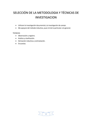 SELECCIÓN DE LA METODOLOGIA Y TÉCNICAS DE
              INVESTIGACION

       Utilizare la investigación documental y la investigación de campo.
       Me apoyare del método inductivo, pues iré de lo particular a lo general.

TECNICAS
      Observación y registro.
      Análisis y clasificación.
      Derivación inductiva y contrastación.
      Encuestas.




                                           12
 