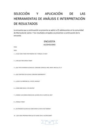 SELECCIÓN   Y    APLICACIÓN      DE   LAS
HERRAMIENTAS DE ANÁLISIS E INTERPRETACIÓN
DE RESULTADOS
La encuesta que a continuación se presenta se aplicó a 25 adolescentes en la comunidad
de Mariscala de Juárez. Y los resultados arrojados se presentan a continuación de la
encuesta.


                                                  ENCUESTA
                                                 ALCOHOLISMO
EDAD:

SEXO:

1.- ¿A QUE EDAD TOMO POR PRIMERA VES Y PORQUE LO HIZO?




2.- ¿CON QUE FRECUENCIA TOMA?




3.- ¿QUE TIPO DE BEBIDA ALCOHOLICA CONSUME (CERVEZA, VINO, WISKY, MEZCLA, ETC.)?




4.- ¿QUE CANTIDAD DE ALCOHOL CONSUME DIARIAMENTE?




5.- ¿LLEGO A LA EBRIEDAD (SI, A VECES, NUNCA)?




6.- ¿COMO BEBE (SOLO, O EN GRUPO)?




7.- ¿CONOCE LAS CONSECUENCIAS DEL ALCOHOL EN EL CUERPO (SI, NO)?




8.- ¿PORQUE TOMA?




9.- ¿HA PENSADO ALGUNA VEZ COMO SERIA SU VIDA SI NO TOMARA?




10.- ¿QUE IDEAS PROPONE PARA QUE SE ACABE CON EL ALCOHOLISMO?




                                                         13
 