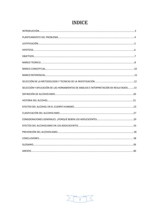 INDICE
INTRODUCCIÓN……………………………………………………………………………………………………………………………………………3

PLANTEAMIENTO DEL PROBLEMA……………………………………………………………………………………………………………….4

JUSTIFICACIÓN…………………………………………………………………………………………………………………………………………….5

HIPOTESIS……………………………………………………………………………………………………………………………………………………6

OBJETIVOS…………………………………………………………………………………………………………………………………………………..7

MARCO TEORICO…………………………………………………………………………………………………………………………………………8

MARCO CONCEPTUAL………………………………………………………………………………………………………………………………...10

MARCO REFERENCIAL………………………………………………………………………………………………………………………………….11

SELECCIÓN DE LA METODOLOGÍA Y TECNICAS DE LA INVESTIGACIÓN………………………………………………………..12

SELECCIÓN Y APLICACIÓN DE LAS HERRAMIENTAS DE ANÁLISIS E INTERPRETACIÓN DE RESULTADOS……….13

DEFINICIÓN DE ALCOHOLISMO………………………………………………………………………………………………………………....20

HISTORIA DEL ALCOHOL…………………………………………………………………………………………………………………………….21

EFECTOS DEL ALCOHOL EN EL CUERPO HUMANO………………………………………………………………………………………23

CLASIFICACIÓN DEL ALCOHOLISMO……………………………………………………………………………………………………………27

CONSIDERACIONES GENERALES. ¿PORQUÉ BEBEN LOS ADOLESCENTES…………………………………………………….29

EFECTOS DEL ALCOHOLISMO EN LOS ADOLESCENTES………………………………………………………………………………..33

PREVENCIÓN DEL ALCOHOLISMO……………………………………………………………………………………………………………….36

CONCLUSIONES………………………………………………………………………………………………………………………………………….38

GLOSARIO………………………………………………………………………………………………………………………………………………....39

ANEXOS……………………………………………………………………………………………………………………………………………………..40




                                             2
 