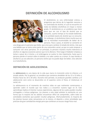DEFINICIÓN DE ALCOHOLISMO
                                         El alcoholismo es una enfermedad crónica y
                                         progresiva que deriva de la ingestión excesiva y
                                         no controlada de alcohol, el cual se encuentra en
                                         todas las bebidas alcohólicas en mayor o menor
                                         grado. El alcoholismo es un problema que tiene
                                         poco que ver con el tipo de alcohol que se
                                         consume, cuanto tiempo se ha estado bebiendo,
                                         o la cantidad exacta de alcohol que se consume.
                                         Sin embargo, el alcoholismo tiene mucho que ver
                                         con la necesidad incontrolable de beber de la
                                         persona. Poco a poco, el alcohol se convierte en
una droga para la persona que bebe, que sirve para cambiar el estado de ánimo, más que
una bebida que se toma como parte de una costumbre social, ya que se suele empezar a
consumir con otras personas. En un principio, la persona muestra mucha tolerancia al
alcohol, en algunas ocasiones parece que no le afectara. Pero luego el bebedor empieza a
tomar a pesar de sí mismo, y el embriagarse se vuelve lo más importante, hasta que la
persona pierde el control sobre la bebida y no sabe cuánto va a tomar. Es aquí donde el
alcohol es ya una adicción y la persona siente que no puede dejar de beber, esta adicción
es el alcoholismo.


DEFINICIÓN DE ADOLESCENCIA

La adolescencia es una época de la vida que marca la transición entre la infancia y el
estado adulto. Por lo general, se considera que comienza alrededor de los 12 o 13 años y
finaliza hacia los 19 o 20 años. Durante este periodo, se producen grandes cambios y el
adolescente verá como se desarrollan en él aspectos como el físico, el intelectual, el
social, etc.
La adolescencia es el momento de nuestras vidas en que realmente comenzamos a
aprender sobre el mundo que nos rodea y a encontrar nuestro lugar en él. Este
aprendizaje implica el intentar nuevas experiencias, algunas de las cuales pueden resultar
arriesgadas o incluso peligrosas. Los jóvenes a esta edad anhelan la excitación en una
forma que la mayoría de los adultos encuentran difícil de comprender, sobre todo las
actividades excitantes que pueden resultar peligrosas. Afortunadamente, la mayoría de
los jóvenes buscan estas sensaciones en la música, el deporte u otras actividades que
precisan de gran cantidad de energía pero que conllevan un escaso riesgo físico real.




                                           20
 