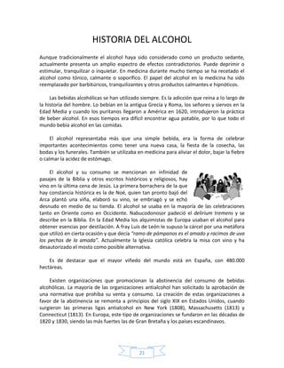 HISTORIA DEL ALCOHOL
Aunque tradicionalmente el alcohol haya sido considerado como un producto sedante,
actualmente presenta un amplio espectro de efectos contradictorios. Puede deprimir o
estimular, tranquilizar o inquietar. En medicina durante mucho tiempo se ha recetado el
alcohol como tónico, calmante o soporífico. El papel del alcohol en la medicina ha sido
reemplazado por barbitúricos, tranquilizantes y otros productos calmantes e hipnóticos.

     Las bebidas alcohólicas se han utilizado siempre. Es la adicción que reina a lo largo de
la historia del hombre. Lo bebían en la antigua Grecia y Roma, los señores y siervos en la
Edad Media y cuando los puritanos llegaron a América en 1620, introdujeron la práctica
de beber alcohol. En esos tiempos era difícil encontrar agua potable, por lo que todo el
mundo bebía alcohol en las comidas.

     El alcohol representaba más que una simple bebida, era la forma de celebrar
importantes acontecimientos como tener una nueva casa, la fiesta de la cosecha, las
bodas y los funerales. También se utilizaba en medicina para aliviar el dolor, bajar la fiebre
o calmar la acidez de estómago.

     El alcohol y su consumo se mencionan en infinidad de
pasajes de la Biblia y otros escritos históricos y religiosos, hay
vino en la última cena de Jesús. La primera borrachera de la que
hay constancia histórica es la de Noé, quien tan pronto bajó del
Arca plantó una viña, elaboró su vino, se embriagó y se echó
desnudo en medio de su tienda. El alcohol se usaba en la mayoría de las celebraciones
tanto en Oriente como en Occidente. Nabucodonosor padeció el delirium tremens y se
describe en la Biblia. En la Edad Media los alquimistas de Europa usaban el alcohol para
obtener esencias por destilación. A fray Luis de León le supuso la cárcel por una metáfora
que utilizó en cierta ocasión y que decía “ramo de pámpanos es el amado y racimos de uva
los pechos de la amada”. Actualmente la Iglesia católica celebra la misa con vino y ha
desautorizado el mosto como posible alternativa.

    Es de destacar que el mayor viñedo del mundo está en España, con 480.000
hectáreas.

    Existen organizaciones que promocionan la abstinencia del consumo de bebidas
alcohólicas. La mayoría de las organizaciones antialcohol han solicitado la aprobación de
una normativa que prohíba su venta y consumo. La creación de estas organizaciones a
favor de la abstinencia se remonta a principios del siglo XIX en Estados Unidos, cuando
surgieron las primeras ligas antialcohol en New York (1808), Massachusetts (1813) y
Connecticut (1813). En Europa, este tipo de organizaciones se fundaron en las décadas de
1820 y 1830, siendo las más fuertes las de Gran Bretaña y los países escandinavos.




                                             21
 