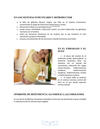 EN LOS SISTEMAS INMUNITARIO Y REPRODUCTOR

       la falta de glóbulos blancos origina una falla en el sistema inmunitario,
       aumentando el riesgo de infecciones bacterianas y virales.
       disminuye la libido y la actividad sexual.[cita requerida]
       puede causar infertilidad y disfunción eréctil, así como hipertrofiar las glándulas
       mamarias en el hombre.
       altera las hormonas femeninas en las mujeres por lo que trastorna el ciclo
       menstrual y produce infertilidad.
       provoca una alteración de las hormonas creando hormonas anormales.




                                                      EN EL EMBARAZO Y EL
                                                      FETO

                                                             el abuso del alcohol en el
                                                      embarazo puede desencadenar el
                                                      síndrome alcohólico fetal. sus
                                                      síntomas son un retardo del
                                                      crecimiento, alteración de rasgos
                                                      cráneo-faciales, malformaciones
                                                      cardíacas,         malformaciones
                                                      hepáticas, malformaciones renales
                                                      y malformaciones oculares.
                                                             el mayor daño se produce
                                                      en el sistema nervioso central del
                                                      feto, en el que puede aparecer
                                                      retraso mental.




SÍNDROME DE DEPENDENCIA ALCOHÓLICA (ALCOHOLISMO)

Es uno de los problemas más graves asociados al consumo de alcohol por la gran cantidad
e importancia de los síntomas que engloba.




                                           26
 