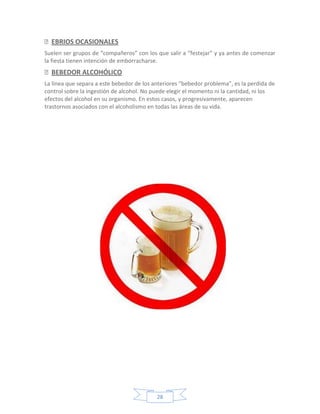 EBRIOS OCASIONALES
Suelen ser grupos de “compañeros” con los que salir a “festejar” y ya antes de comenzar
la fiesta tienen intención de emborracharse.
BEBEDOR ALCOHÓLICO
La línea que separa a este bebedor de los anteriores “bebedor problema”, es la perdida de
control sobre la ingestión de alcohol. No puede elegir el momento ni la cantidad, ni los
efectos del alcohol en su organismo. En estos casos, y progresivamente, aparecen
trastornos asociados con el alcoholismo en todas las áreas de su vida.




                                           28
 