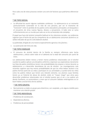 Para cada uno de estos procesos existen una serie de factores que podríamos diferenciar
en:


* DE TIPO SOCIAL
 La dificultad de asumir algunas realidades cotidianas.- La adolescencia es un momento
 particularmente vulnerable en la vida de una persona, por ser el momento de
 “transición” entre la perdida de los padres como educadores principales y la búsqueda o
 el encuentro de otras nuevas figuras, deseos y sensaciones. A todo esto se suma
 enfrentamiento con un mundo que cada vez se les va haciendo más complejo.
El papel que hace del alcohol compañía habitual en las relaciones sociales. Las evidencias
sugieren que el hecho de que los compañeros de un adolescente consuman alcohol es un
sólido indicador de que él o ella beberán alcohol.
La publicidad, dirigida de una manera especialmente agresiva a los jóvenes.-
 La aceleración del ritmo de vida.
* DE TIPO FAMILIAR
 El consumo de alcohol dentro de la familia es siempre referencia para los/as
 adolescentes y afecta sobre todo en el adelanto de la edad del consumo por parte de
 estos.
Los adolescentes beben menos y tienen menos problemas relacionados con el alcohol
cuando los padres aplican una disciplina uniforme y expresan sus expectativas claramente
Los hijos de padres alcohólicos tienen más probabilidades de empezar a tomar durante su
adolescencia y a desarrollar desórdenes de uso de alcohol.· Las investigaciones más
recientes sugieren que hay menos probabilidades de que los niños beban alcohol si los
padres forman parte de sus vidas y participan en sus actividades y cuando tanto los niños
como los padres indican que tienen una relación estrecha. Los jóvenes cuyas familias
tienen ya un historial de abuso de alcohol, están en "mayor riesgo" que otros para
desarrollar problemas relacionados con el alcohol puesto que al ver a sus padres y/o
demás familiares, se acostumbran y creen que el consumir bebidas embriagantes es un
buen habito característico de los adultos
· * DE TIPO GRUPAL
 Normalmente se bebe en grupo para divertirse y ser aceptado, y en alguna medida para
 mantener una relación grupal.
* DE TIPO INDIVIDUAL
- Problemas de socialización.
 Dependencia afectiva.
 Problemas de personalidad.




                                            30
 