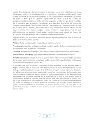 estado de embriaguez o borrachera, sentirse grandes y pensar que están haciendo cosas
de personas adultas. Las bebidas alcohólicas en los jóvenes resulta un problema mas grave
que en el caso de las personas de más edad; se trata de problemas nuevos que van de mal
en peor; y dado que los jóvenes representan el futuro y que las pautas de
comportamiento se establecen en las primeras etapas de la vida, hay que tomar medidas.
De lo contrario, esos problemas contribuirán a un deterioro general de las normas de
comportamiento entre los adultos del mañana. Una solución para quienes no quieran caer
en el hábito de la " bebida ", es el saber rechazar y convencerse de que esto en vez de
traer beneficios trae muchos riesgos a corto, mediano y largo plazo. Para los que
definitivamente, no pueden evitarlo deben concientizarse para reducir los riesgos de
accidentes, violencia y delitos que ocurren en estado de embriaguez.
Según la institución Alcohólicos Anónimos existen algunas señales que indican abuso de
bebidas alcohólicas en los jóvenes:
* Físicas: fatiga constante, ojos enrojecidos, y malestar general.
* Emocionales: cambios en la personalidad, cambios rápidos de humor, comportamiento
irresponsable, baja autoestima y depresión.
* Familia: desobediencia de reglas, mal comportamiento y falta de comunicación con esta.
* Instituciones educativas: bajo rendimiento académico y problemas de disciplina.
* Problemas sociales: amigos nuevos, a quienes no les interesan las actividades normales
de la casa y las instituciones educativas, problemas con la ley cambio hacia estilos poco
convencionales en el vestir, música, etc.
El problema de que los jóvenes consuman alcohol no radica en que algunas veces lo
hagan; sino que esto se vuelva un acto repetitivo hasta el punto de depender de él para
todo y no poderlo después manejar. Y también que lo hagan cuando realmente deba ser,
sin adelantarse al momento.los jóvenes aún no se han concientizado de los riesgos que
trae el consumo excesivo de bebidas alcohólicas, ellos piensan que esto es algo normal y no una
enfermedad que se puede presentar en el transcurso de la vida lo cual acarrea funestas
consecuencias. Además el consumo constante de licor hace parte de la cultura de nuestro país,
por lo que los menores de edad tienen fácil acceso a él y beben incluso bajo el consentimiento de
sus padres. Sin embargo no se puede generalizar en cuanto a que todos los jóvenes presenten o
puedan presentar tendencia al alcoholismo, no importa ni raza, ni sexo, ni edad; este es un
problema que aqueja a cualquier persona pero está en cada cual asumir una actitud responsable
hacia la bebida.




                                               32
 