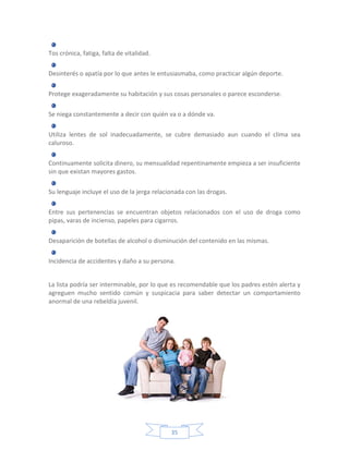 Tos crónica, fatiga, falta de vitalidad.

Desinterés o apatía por lo que antes le entusiasmaba, como practicar algún deporte.

Protege exageradamente su habitación y sus cosas personales o parece esconderse.

Se niega constantemente a decir con quién va o a dónde va.

Utiliza lentes de sol inadecuadamente, se cubre demasiado aun cuando el clima sea
caluroso.

Continuamente solicita dinero, su mensualidad repentinamente empieza a ser insuficiente
sin que existan mayores gastos.

Su lenguaje incluye el uso de la jerga relacionada con las drogas.

Entre sus pertenencias se encuentran objetos relacionados con el uso de droga como
pipas, varas de incienso, papeles para cigarros.

Desaparición de botellas de alcohol o disminución del contenido en las mismas.

Incidencia de accidentes y daño a su persona.


La lista podría ser interminable, por lo que es recomendable que los padres estén alerta y
agreguen mucho sentido común y suspicacia para saber detectar un comportamiento
anormal de una rebeldía juvenil.




                                             35
 